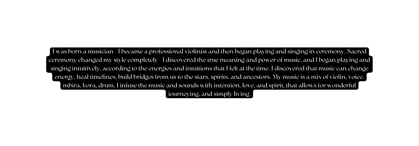 I was born a musician I became a professional violinist and then began playing and singing in ceremony Sacred ceremony changed my style completely I discovered the true meaning and power of music and I began playing and singing intuitively according to the energies and intuitions that I felt at the time I discovered that music can change energy heal timelines build bridges from us to the stars spirits and ancestors My music is a mix of violin voice mbira kora drum I infuse the music and sounds with intention love and spirit that allows for wonderful journeying and simply living