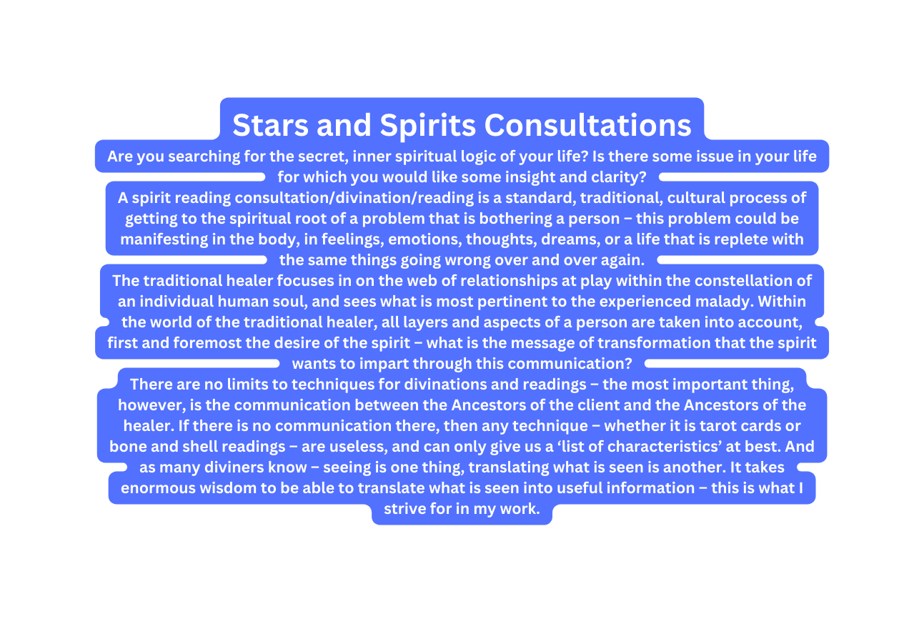 Stars and Spirits Consultations Are you searching for the secret inner spiritual logic of your life Is there some issue in your life for which you would like some insight and clarity A spirit reading consultation divination reading is a standard traditional cultural process of getting to the spiritual root of a problem that is bothering a person this problem could be manifesting in the body in feelings emotions thoughts dreams or a life that is replete with the same things going wrong over and over again The traditional healer focuses in on the web of relationships at play within the constellation of an individual human soul and sees what is most pertinent to the experienced malady Within the world of the traditional healer all layers and aspects of a person are taken into account first and foremost the desire of the spirit what is the message of transformation that the spirit wants to impart through this communication There are no limits to techniques for divinations and readings the most important thing however is the communication between the Ancestors of the client and the Ancestors of the healer If there is no communication there then any technique whether it is tarot cards or bone and shell readings are useless and can only give us a list of characteristics at best And as many diviners know seeing is one thing translating what is seen is another It takes enormous wisdom to be able to translate what is seen into useful information this is what I strive for in my work