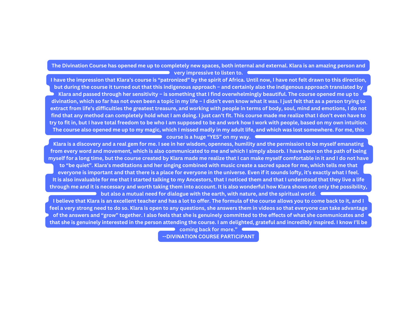 The Divination Course has opened me up to completely new spaces both internal and external Klara is an amazing person and very impressive to listen to I have the impression that Klara s course is patronized by the spirit of Africa Until now I have not felt drawn to this direction but during the course it turned out that this indigenous approach and certainly also the indigenous approach translated by Klara and passed through her sensitivity is something that I find overwhelmingly beautiful The course opened me up to divination which so far has not even been a topic in my life I didn t even know what it was I just felt that as a person trying to extract from life s difficulties the greatest treasure and working with people in terms of body soul mind and emotions I do not find that any method can completely hold what I am doing I just can t fit This course made me realize that I don t even have to try to fit in but I have total freedom to be who I am supposed to be and work how I work with people based on my own intuition The course also opened me up to my magic which I missed madly in my adult life and which was lost somewhere For me this course is a huge YES on my way Klara is a discovery and a real gem for me I see in her wisdom openness humility and the permission to be myself emanating from every word and movement which is also communicated to me and which I simply absorb I have been on the path of being myself for a long time but the course created by Klara made me realize that I can make myself comfortable in it and I do not have to be quiet Klara s meditations and her singing combined with music create a sacred space for me which tells me that everyone is important and that there is a place for everyone in the universe Even if it sounds lofty it s exactly what I feel It is also invaluable for me that I started talking to my Ancestors that I noticed them and that I understood that they live a life through me and it is necessary and worth taking them into account It is also wonderful how Klara shows not only the possibility but also a mutual need for dialogue with the earth with nature and the spiritual world I believe that Klara is an excellent teacher and has a lot to offer The formula of the course allows you to come back to it and I feel a very strong need to do so Klara is open to any questions she answers them in videos so that everyone can take advantage of the answers and grow together I also feels that she is genuinely committed to the effects of what she communicates and that she is genuinely interested in the person attending the course I am delighted grateful and incredibly inspired I know I ll be coming back for more DIVINATION COURSE PARTICIPANT